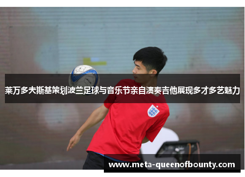 莱万多夫斯基策划波兰足球与音乐节亲自演奏吉他展现多才多艺魅力 莱万多夫斯基策划波兰足球与音乐节亲自演奏吉他展现多才多艺魅力