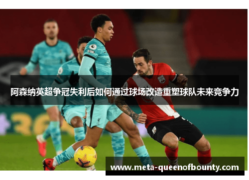 阿森纳英超争冠失利后如何通过球场改造重塑球队未来竞争力 阿森纳英超争冠失利后如何通过球场改造重塑球队未来竞争力