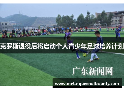 克罗斯退役后将启动个人青少年足球培养计划 克罗斯退役后将启动个人青少年足球培养计划