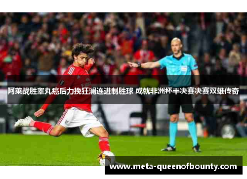 阿莱战胜睾丸癌后力挽狂澜连进制胜球 成就非洲杯半决赛决赛双雄传奇