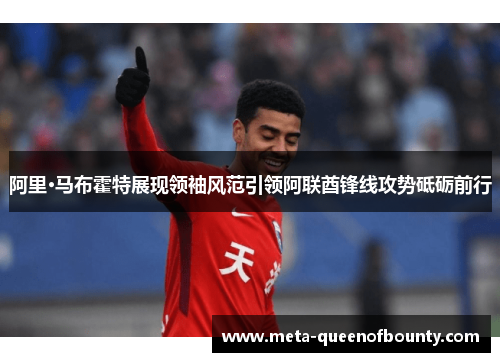 阿里·马布霍特展现领袖风范引领阿联酋锋线攻势砥砺前行