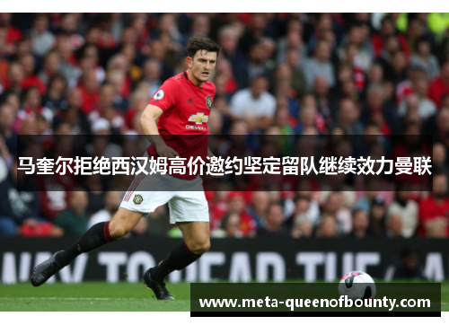 马奎尔拒绝西汉姆高价邀约坚定留队继续效力曼联